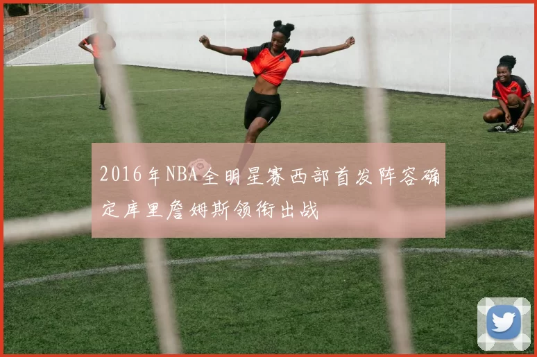 2016年NBA全明星赛西部首发阵容确定库里詹姆斯领衔出战