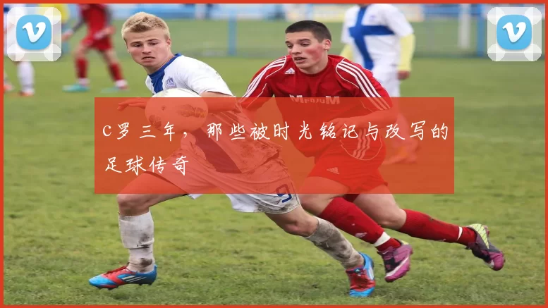 c罗三年，那些被时光铭记与改写的足球传奇