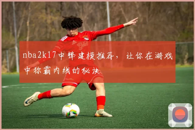 nba2k17中锋建模推荐，让你在游戏中称霸内线的秘诀