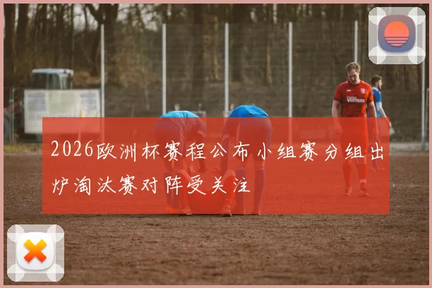 2026欧洲杯赛程公布小组赛分组出炉淘汰赛对阵受关注