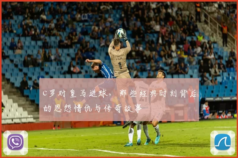 c罗对皇马进球，那些经典时刻背后的恩怨情仇与传奇故事
