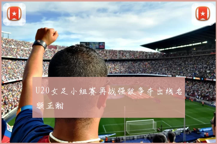 U20女足小组赛再战强敌争夺出线名额正酣