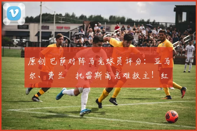 原创 巴萨对阵马竞球员评分：亚马尔、费兰・托雷斯高光难救主！红蓝军团惊天逆转功亏一篑