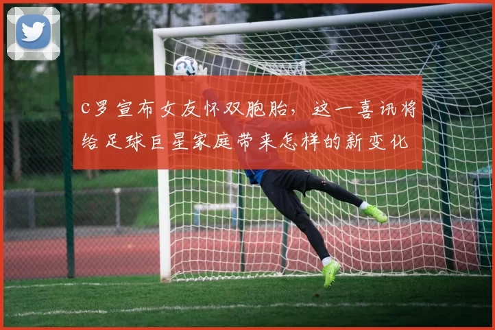 c罗宣布女友怀双胞胎，这一喜讯将给足球巨星家庭带来怎样的新变化？