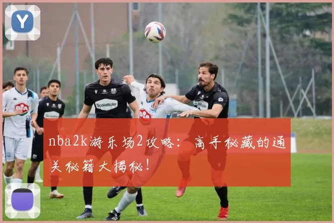 nba2k游乐场2攻略:高手秘藏的通关秘籍大揭秘!