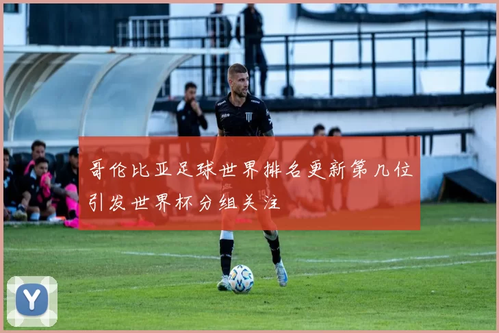 哥伦比亚足球世界排名更新第几位引发世界杯分组关注