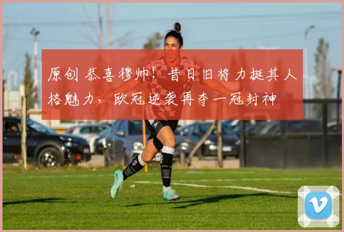 原创 恭喜穆帅！昔日旧将力挺其人格魅力，欧冠逆袭再夺一冠封神