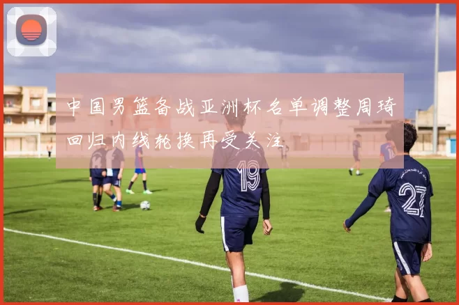 中国男篮备战亚洲杯名单调整周琦回归内线轮换再受关注