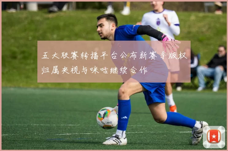 五大联赛转播平台公布新赛季版权归属央视与咪咕继续合作