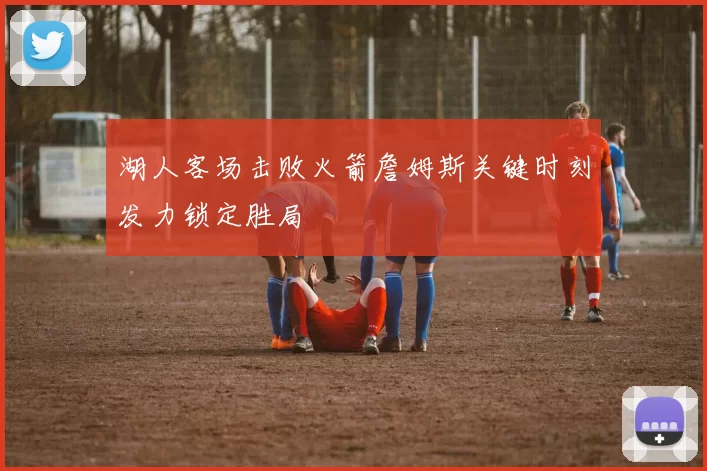 湖人客场击败火箭詹姆斯关键时刻发力锁定胜局