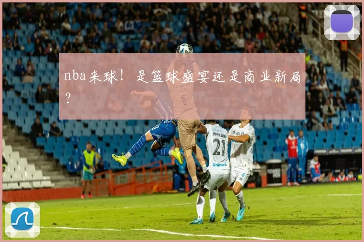 nba来球!是篮球盛宴还是商业新局?