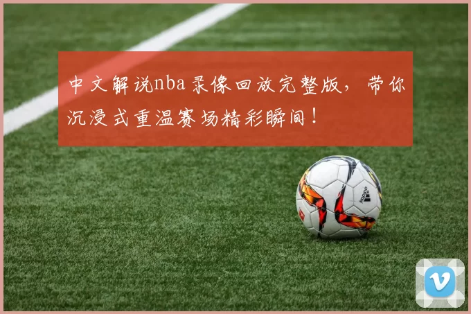 中文解说nba录像回放完整版,带你沉浸式重温赛场精彩瞬间!