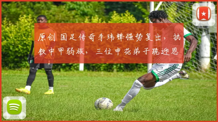 原创 国足传奇李玮锋强势复出，执教中甲弱旅，三位申花弟子跪迎恩师！