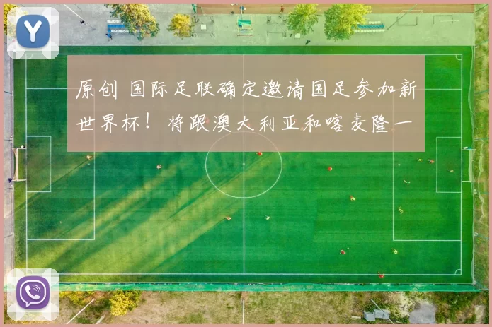 原创 国际足联确定邀请国足参加新世界杯！将跟澳大利亚和喀麦隆一组，邵佳一带队