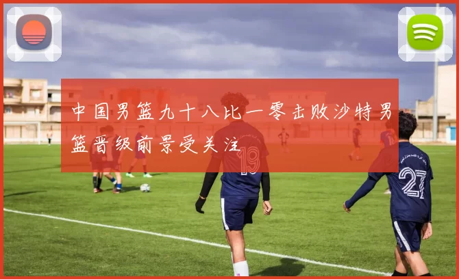 中国男篮九十八比一零击败沙特男篮晋级前景受关注