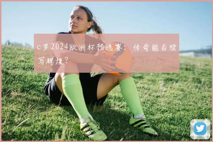 c罗2024欧洲杯预选赛：传奇能否续写辉煌？