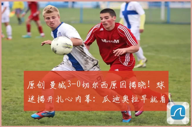 原创 曼城3-0切尔西原因揭晓！球迷揭开扎心内幕：瓜迪奥拉早就看穿了