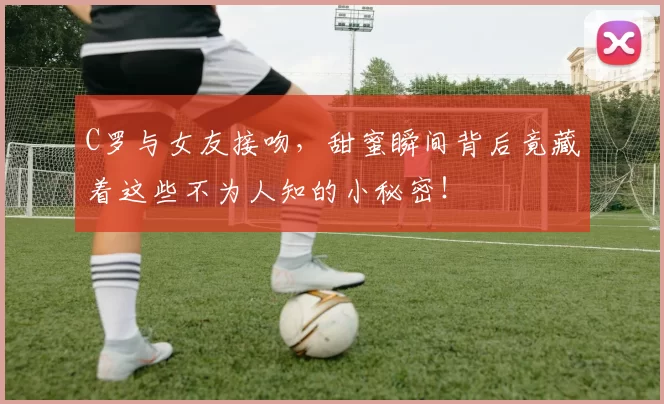 C罗与女友接吻，甜蜜瞬间背后竟藏着这些不为人知的小秘密！