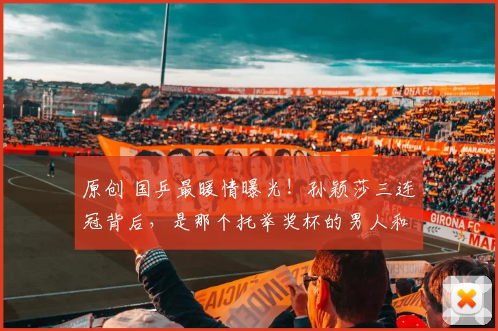 原创 国乒最暖情曝光!孙颖莎三连冠背后,是那个托举奖杯的男人和哭成泪人的闺蜜