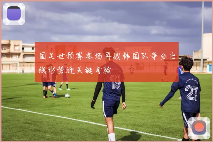 国足世预赛客场再战韩国队争分出线形势迎关键考验