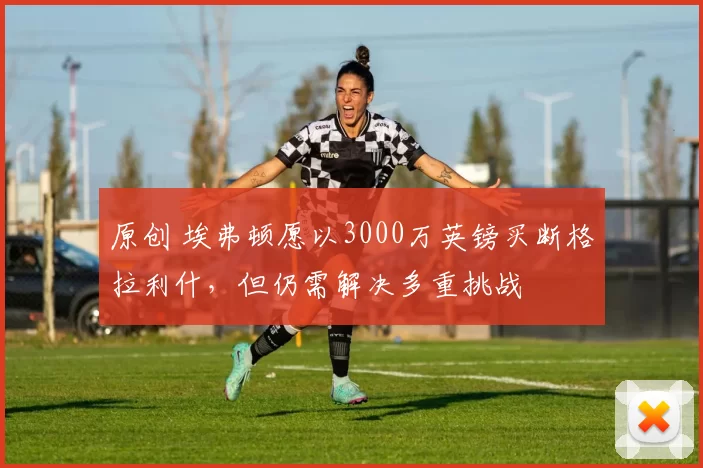 原创 埃弗顿愿以3000万英镑买断格拉利什，但仍需解决多重挑战