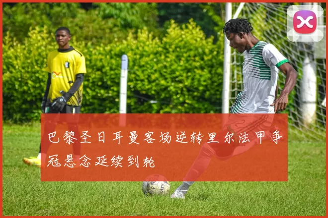 巴黎圣日耳曼客场逆转里尔法甲争冠悬念延续到轮