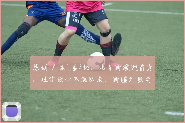 原创 广东1喜2忧，北京新援迎首秀，辽宁核心不满队友，新疆外教离队