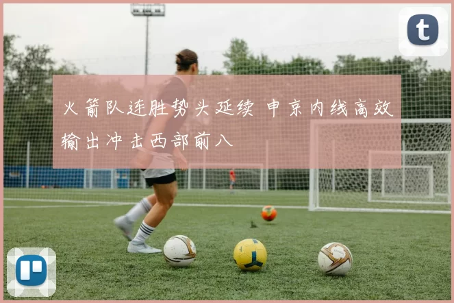 火箭队连胜势头延续 申京内线高效输出冲击西部前八