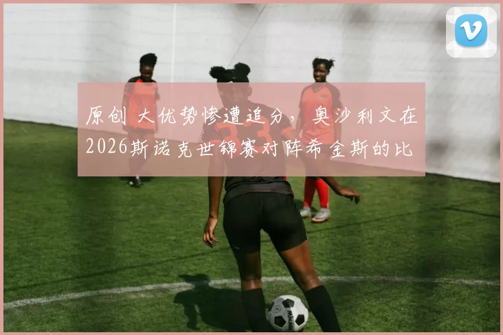 原创 大优势惨遭追分，奥沙利文在2026斯诺克世锦赛对阵希金斯的比赛中露出沮丧情绪