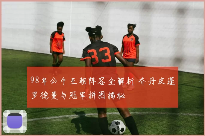 98年公牛王朝阵容全解析 乔丹皮蓬罗德曼与冠军拼图揭秘