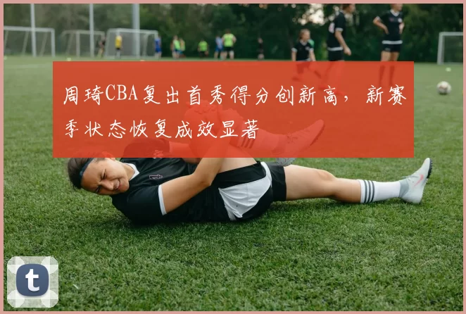 周琦CBA复出首秀得分创新高，新赛季状态恢复成效显著