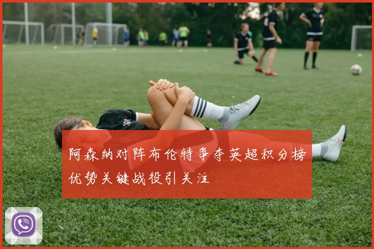 阿森纳对阵布伦特争夺英超积分榜优势关键战役引关注