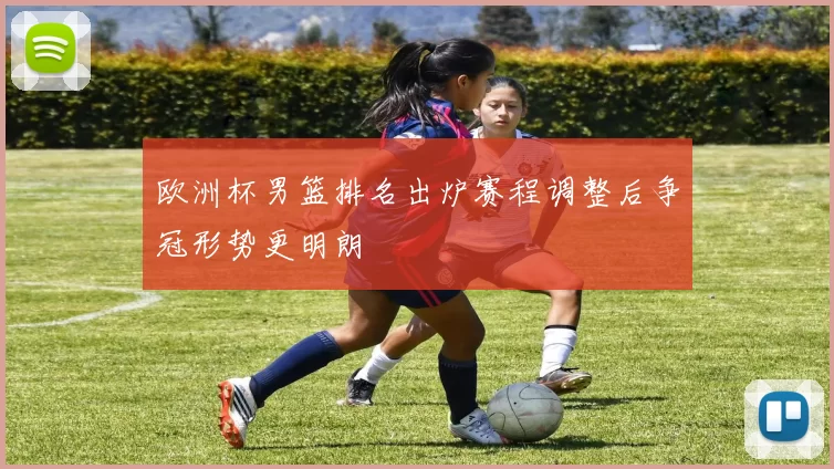 欧洲杯男篮排名出炉赛程调整后争冠形势更明朗