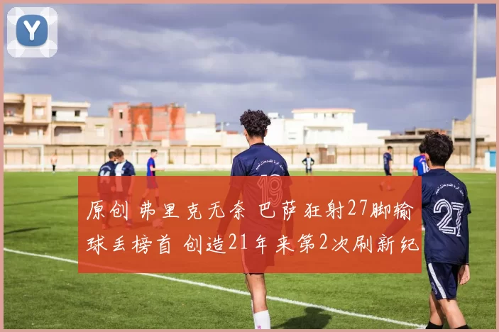 原创 弗里克无奈 巴萨狂射27脚输球丢榜首 创造21年来第2次刷新纪录