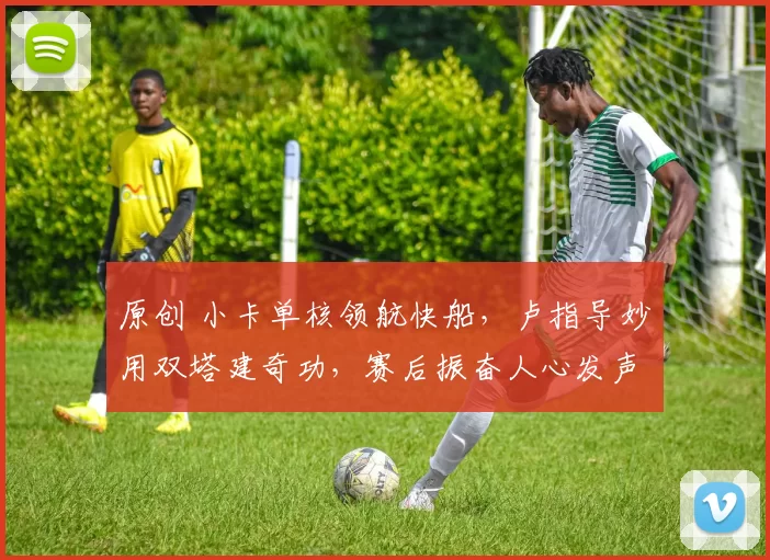 原创 小卡单核领航快船，卢指导妙用双塔建奇功，赛后振奋人心发声