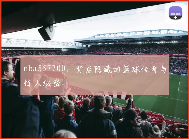 nba557700,背后隐藏的篮球传奇与惊人秘密!