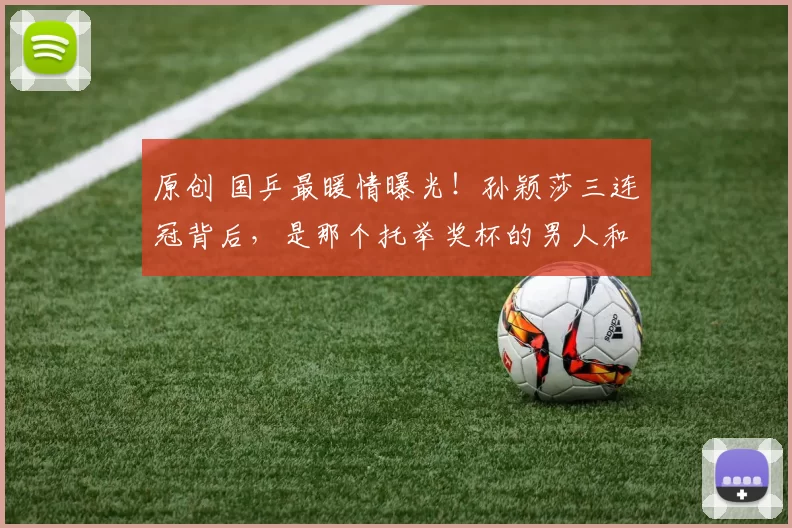 原创 国乒最暖情曝光！孙颖莎三连冠背后，是那个托举奖杯的男人和哭成泪人的闺蜜